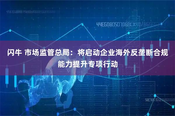 闪牛 市场监管总局：将启动企业海外反垄断合规能力提升专项行动