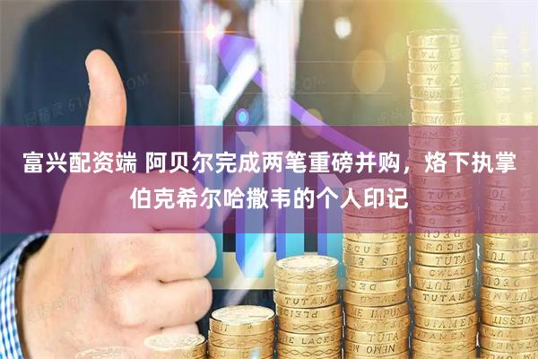 富兴配资端 阿贝尔完成两笔重磅并购，烙下执掌伯克希尔哈撒韦的个人印记