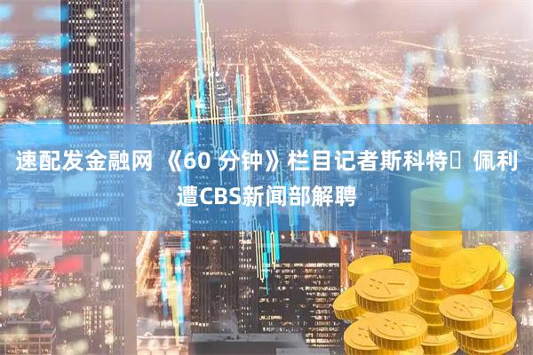 速配发金融网 《60 分钟》栏目记者斯科特・佩利遭CBS新闻部解聘