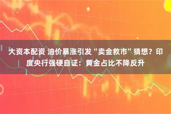 大资本配资 油价暴涨引发“卖金救市”猜想？印度央行强硬自证：黄金占比不降反升