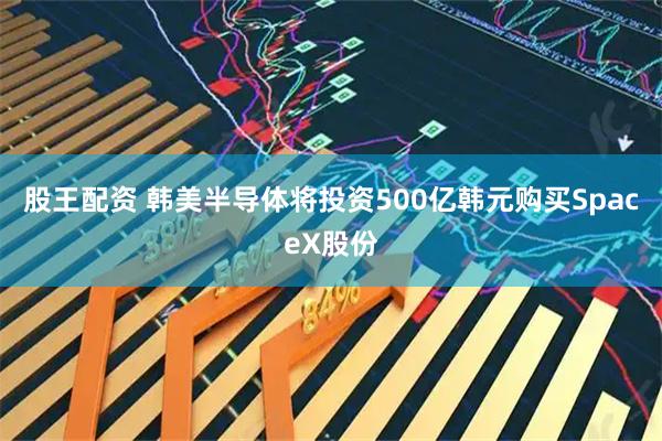 股王配资 韩美半导体将投资500亿韩元购买SpaceX股份