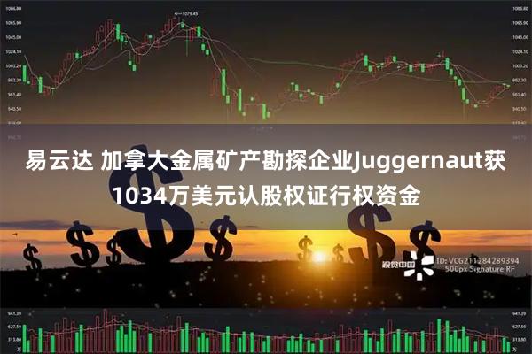 易云达 加拿大金属矿产勘探企业Juggernaut获1034万美元认股权证行权资金