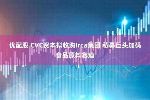 优配股 CVC资本拟收购Irca集团 私募巨头加码食品原料赛道