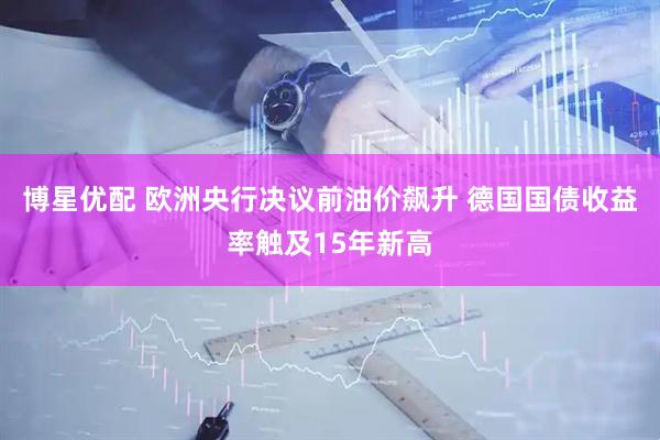 博星优配 欧洲央行决议前油价飙升 德国国债收益率触及15年新高